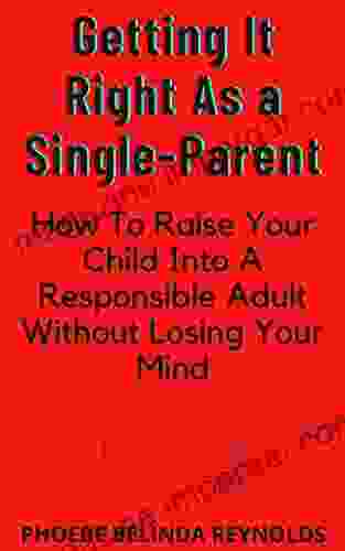 Getting It Right As A Single Parent: How To Raise Your Child Into A Responsible Adult Without Losing Your Mind