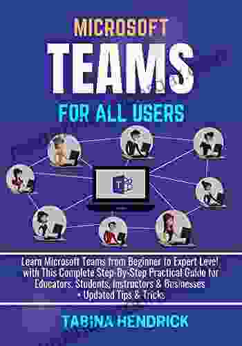 MICROSOFT TEAMS FOR ALL USERS: Learn Microsoft Teams From Beginner To Expert Level With This Complete Step By Step Practical Guide For Educators Students Instructors Businesses