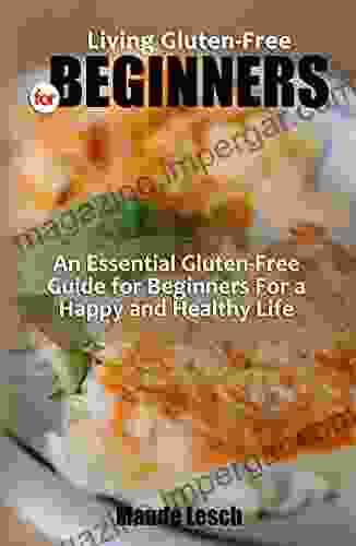 LIVING GLUTEN FREE FOR BEGINNERS: An Essential Gluten Free Guide For Beginners For A Happy And Healthy Life Recipes For Weight Loss And Disease Reversal That Are Simple To Prepare