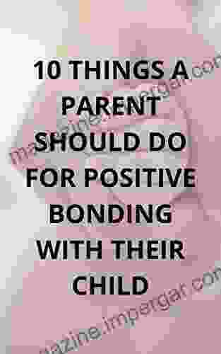 10 THINGS A PARENT SHOULD DO FOR POSITIVE BONDING WITH THEIR CHILD: A MUST BUY FOR EVERY PARENT