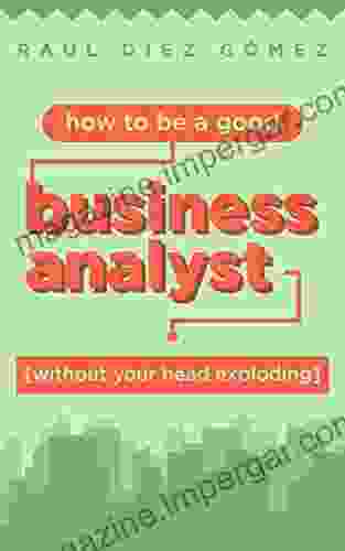 How To Be A Good Business Analyst (without Your Head Exploding): Practical Advice To Become A Successful IT Business Analyst