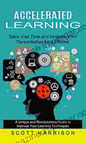 Accelerated Learning: Save Your Time And Increase Your Concentration For A Lifetime (A Unique And Revolutionary Guide To Improve Your Learning Techniques)