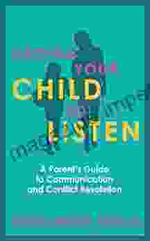 Getting Your Child To Listen: A Parent S Guide To Communication And Conflict Resolution (Tips For Babies Toddlers School Age Children And Teens)