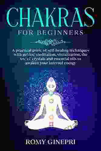 CHAKRAS FOR BEGINNERS: A Practical Guide Of Self Healing Techniques With Guided Meditation Visualization The Use Of Crystals And Essential Oils To Awaken Your Internal Energy