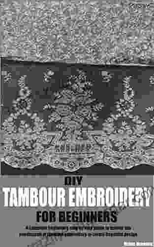 DIY TAMBOUR EMBROIDERY FOR BEGINNERS: A Complete Beginner S Step By Step Guide To Master The Needlecraft Of Tambour Embroidery To Create Beautiful Design